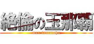 絶倫の玉那覇 (max tamanaha)