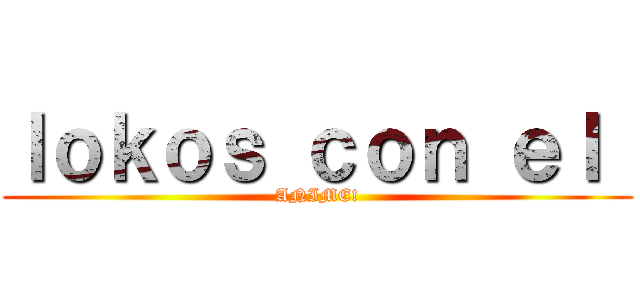 ｌｏｋｏｓ ｃｏｎ ｅｌ  (ANIME!)