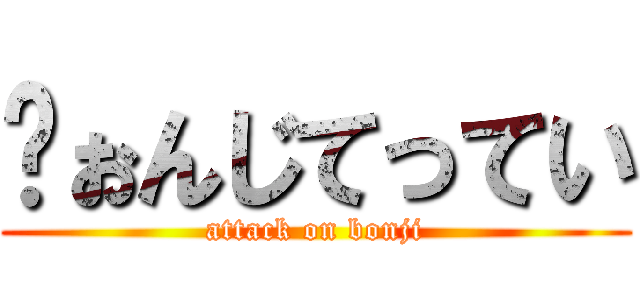 ゔぉんじてってい (attack on bonji)