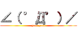 ∠（ °Д°）／ (yeee gaaa)