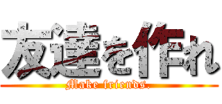 友達を作れ (Make friends.)