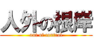 人外の根岸 (out of control)