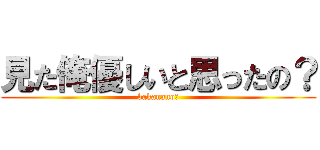 見た俺優しいと思ったの？ (bakanano?)
