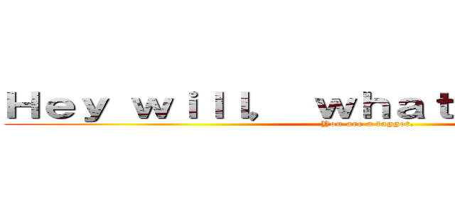 Ｈｅｙ ｗｉｌｌ， ｗｈａｔ ａｒｅ ｙｏｕ？ (You are a faggot.)