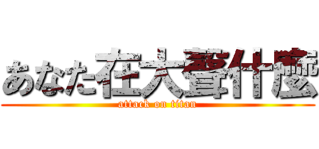 あなた在大聲什麼 (attack on titan)
