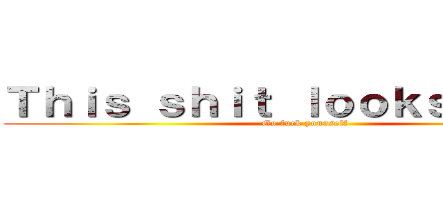 Ｔｈｉｓ ｓｈｉｔ ｌｏｏｋｓ ｇｏｏｄ (Go fuck yourself)