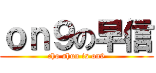 ｏｎ９の早信 (cho shun is on9)