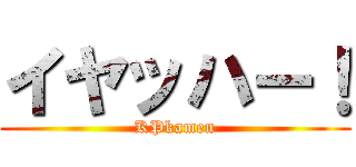 イヤッハー！ (KPkamen)