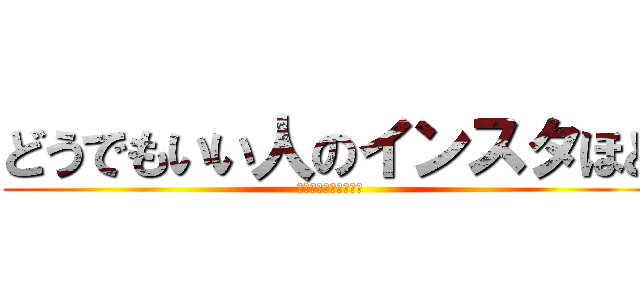 どうでもいい人のインスタほど (つまらないものはない)