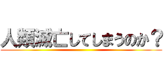 人類滅亡してしまうのか？ ()