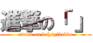 進撃の「 」 (attack on kah/gikakko)