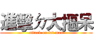 進擊ㄉ大摳呆 (attack on fat man)