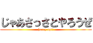 じゃあさっさとやろうぜ (hurry up!!)