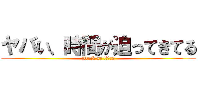 ヤバい、時間が迫ってきてる (attack on titan)