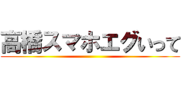 高橋スマホエグいって ()