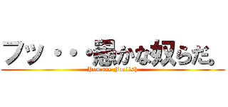 フッ・・・愚かな奴らだ。 (You are Foolish)