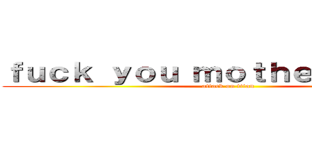 ｆｕｃｋ ｙｏｕ ｍｏｔｈｅｒ ｂｉｔｃｈ (attack on titan)