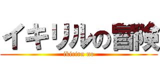 イキリルの冒険 (ikiriru no)