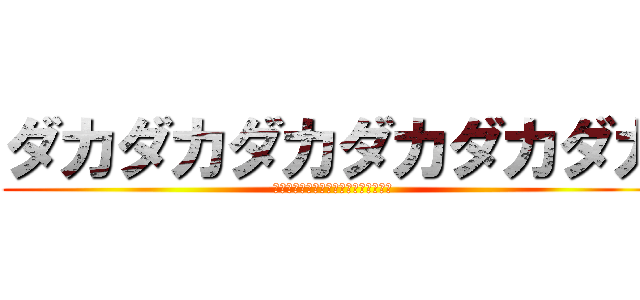 ダカダカダカダカダカダカ (ﾀﾞｶﾀﾞｶﾀﾞｶﾀﾞｶﾀﾞｶﾀﾞｶ)