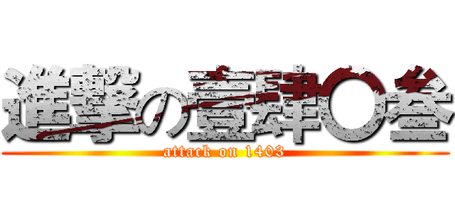 進撃の壹肆〇叁 (attack on 1403)