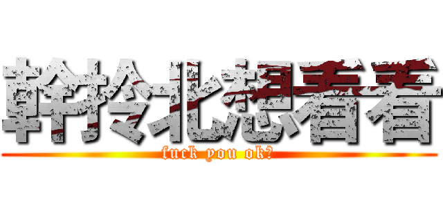 幹拎北想看看 (fuck you ok?)