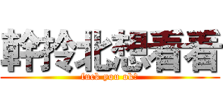 幹拎北想看看 (fuck you ok?)