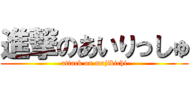 進撃のあいりっしゅ (attack on majikichi)