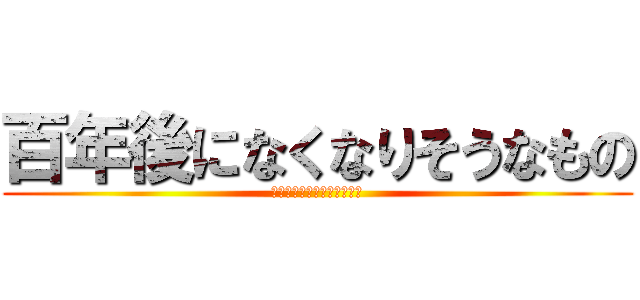 百年後になくなりそうなもの (百年後になくなりそうなもの)