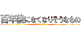 百年後になくなりそうなもの (百年後になくなりそうなもの)