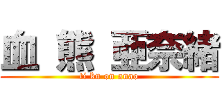 血 熊 亜奈緒 (ti ku on anao)