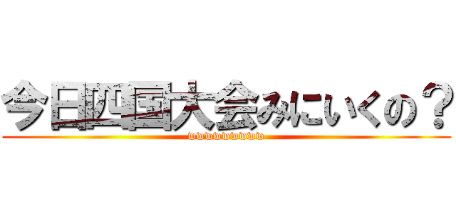 今日四国大会みにいくの？ (wwwwwwwww)