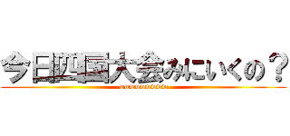 今日四国大会みにいくの？ (wwwwwwwww)