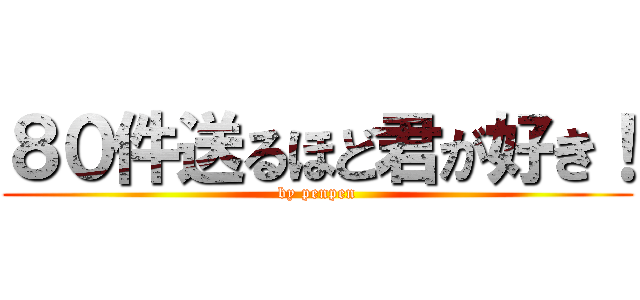 ８０件送るほど君が好き！ (by penpen)