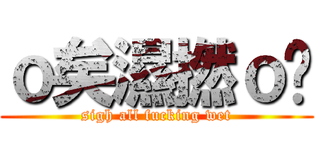 ｏ矣濕撚ｏ曬 (sigh all fucking wet)