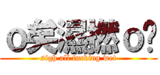 ｏ矣濕撚ｏ曬 (sigh all fucking wet)