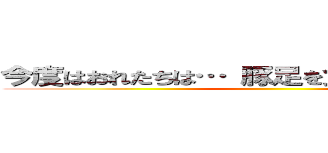 今度はおれたちは… 豚足を食いつくしてやる！！ ()