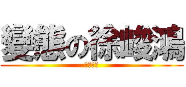 變態の徐峻鴻 (？？？？)