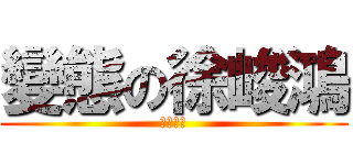 變態の徐峻鴻 (？？？？)