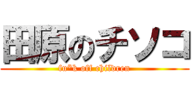 田原のチソコ (fu*k off children)