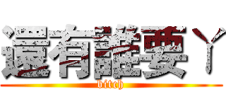 還有誰要ㄚ (bitch)