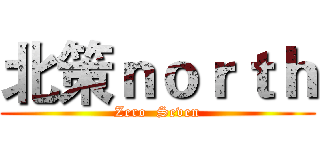 北策ｎｏｒｔｈ (Zero  Seven)