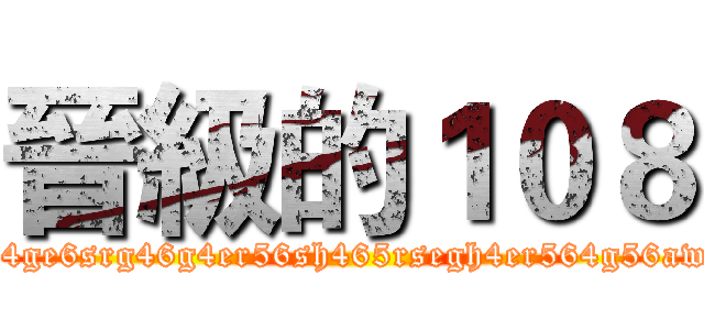 晉級的１０８ (h45r6h4ge6srg46g4er56sh465rsegh4er564g56awe4g56)