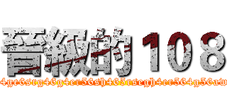 晉級的１０８ (h45r6h4ge6srg46g4er56sh465rsegh4er564g56awe4g56)