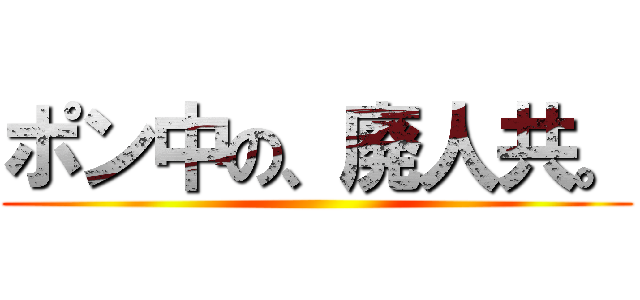 ポン中の、廃人共。 ()
