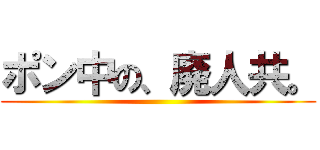 ポン中の、廃人共。 ()