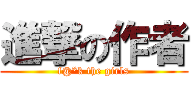 進撃の作者 (f@*k the girls)