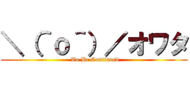 ＼（＾ｏ＾）／オワタ ( To Be Continued)