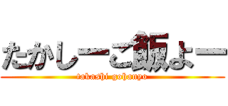 たかしーご飯よー (takashi gohanyo)