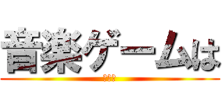 音楽ゲームは (カス！)