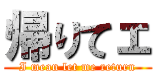 帰りてェ (I mean let me return)